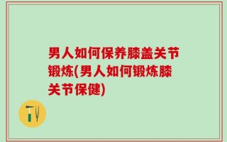 男人如何保养膝盖关节锻炼(男人如何锻炼膝关节保健)
