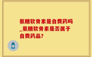 氨糖软骨素是自费药吗_氨糖软骨素是否属于自费药品？
