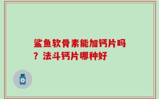 鲨鱼软骨素能加钙片吗？法斗钙片哪种好
