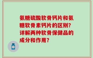 氨糖硫酸软骨钙片和氨糖软骨素钙片的区别？详解两种软骨保健品的成分和作用？