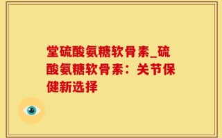 堂硫酸氨糖软骨素_硫酸氨糖软骨素：关节保健新选择