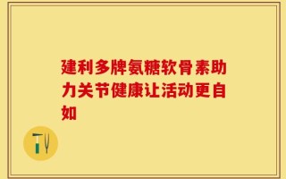 建利多牌氨糖软骨素助力关节健康让活动更自如
