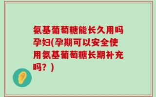 氨基葡萄糖能长久用吗孕妇(孕期可以安全使用氨基葡萄糖长期补充吗？)