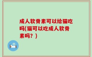 成人软骨素可以给猫吃吗(猫可以吃成人软骨素吗？)