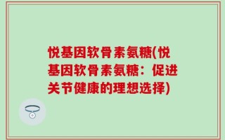 悦基因软骨素氨糖(悦基因软骨素氨糖：促进关节健康的理想选择)