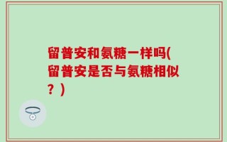 留普安和氨糖一样吗(留普安是否与氨糖相似？)