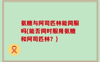 氨糖与阿司匹林能同服吗(能否同时服用氨糖和阿司匹林？)