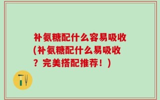 补氨糖配什么容易吸收(补氨糖配什么易吸收？完美搭配推荐！)