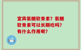 宜宾氨糖软骨素？氨糖软骨素可以长期吃吗？有什么作用呢？
