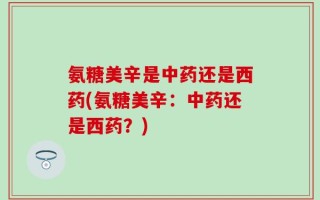 氨糖美辛是中药还是西药(氨糖美辛：中药还是西药？)