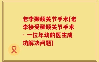 老李颞颌关节手术(老李接受颞颌关节手术 - 一位年幼的医生成功解决问题)