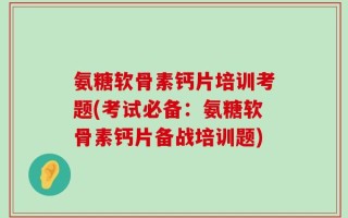 氨糖软骨素钙片培训考题(考试必备：氨糖软骨素钙片备战培训题)