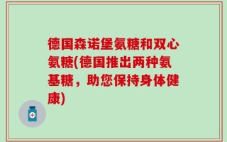 德国森诺堡氨糖和双心氨糖(德国推出两种氨基糖，助您保持身体健康)