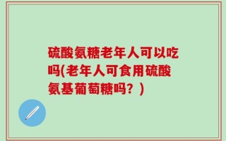 硫酸氨糖老年人可以吃吗(老年人可食用硫酸氨基葡萄糖吗？)