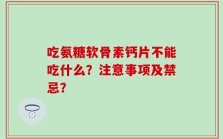 吃氨糖软骨素钙片不能吃什么？注意事项及禁忌？