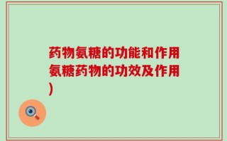 药物氨糖的功能和作用氨糖药物的功效及作用)