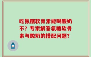 吃氨糖软骨素能喝酸奶不？专家解答氨糖软骨素与酸奶的搭配问题？