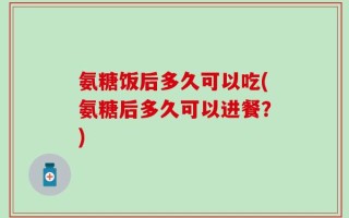 氨糖饭后多久可以吃(氨糖后多久可以进餐？)