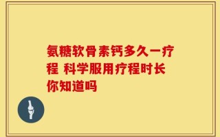 氨糖软骨素钙多久一疗程 科学服用疗程时长你知道吗