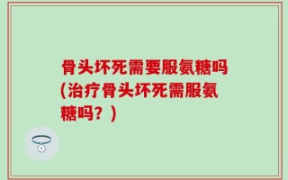 骨头坏死需要服氨糖吗(治疗骨头坏死需服氨糖吗？)