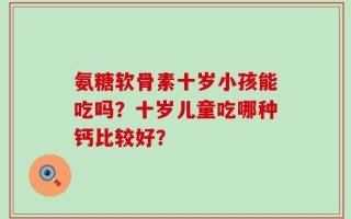 氨糖软骨素十岁小孩能吃吗？十岁儿童吃哪种钙比较好？