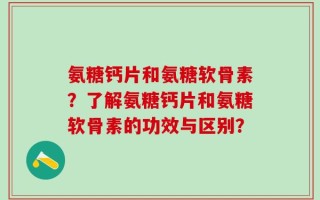 氨糖钙片和氨糖软骨素？了解氨糖钙片和氨糖软骨素的功效与区别？