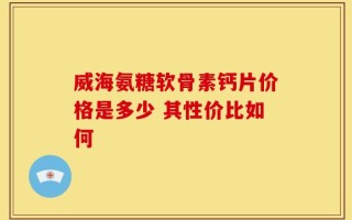 威海氨糖软骨素钙片价格是多少 其性价比如何