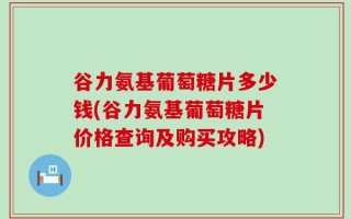 谷力氨基葡萄糖片多少钱(谷力氨基葡萄糖片价格查询及购买攻略)