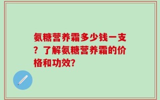 氨糖营养霜多少钱一支？了解氨糖营养霜的价格和功效？