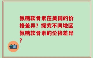 氨糖软骨素在美国的价格差异？探究不同地区氨糖软骨素的价格差异？