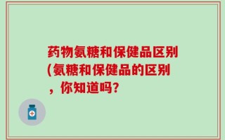 药物氨糖和保健品区别(氨糖和保健品的区别，你知道吗？