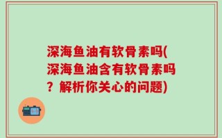 深海鱼油有软骨素吗(深海鱼油含有软骨素吗？解析你关心的问题)