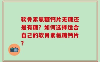 软骨素氨糖钙片无糖还是有糖？如何选择适合自己的软骨素氨糖钙片？