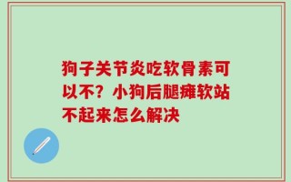 狗子关节炎吃软骨素可以不？小狗后腿瘫软站不起来怎么解决