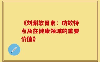 《刘涮软骨素：功效特点及在健康领域的重要价值》