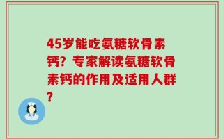 45岁能吃氨糖软骨素钙？专家解读氨糖软骨素钙的作用及适用人群？