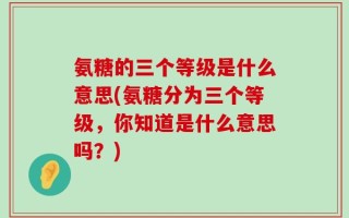 氨糖的三个等级是什么意思(氨糖分为三个等级，你知道是什么意思吗？)