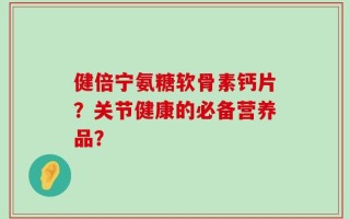 健倍宁氨糖软骨素钙片？关节健康的必备营养品？