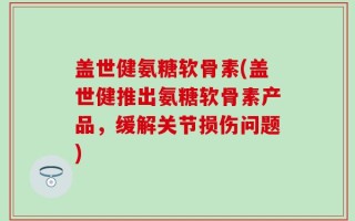 盖世健氨糖软骨素(盖世健推出氨糖软骨素产品，缓解关节损伤问题)