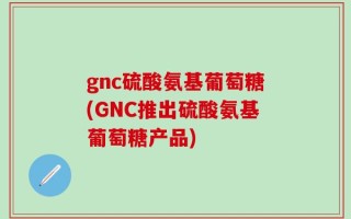 gnc硫酸氨基葡萄糖(GNC推出硫酸氨基葡萄糖产品)