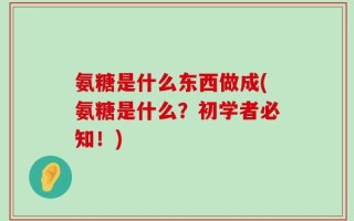 氨糖是什么东西做成(氨糖是什么？初学者必知！)