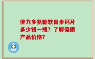 健力多氨糖软骨素钙片多少钱一瓶？了解健康产品价格？