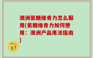 澳洲氨糖维骨力怎么服用(氨糖维骨力如何使用：澳洲产品用法指南)