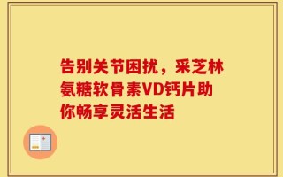 告别关节困扰，采芝林氨糖软骨素VD钙片助你畅享灵活生活