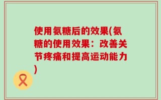 使用氨糖后的效果(氨糖的使用效果：改善关节疼痛和提高运动能力)