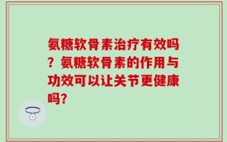 氨糖软骨素治疗有效吗？氨糖软骨素的作用与功效可以让关节更健康吗？