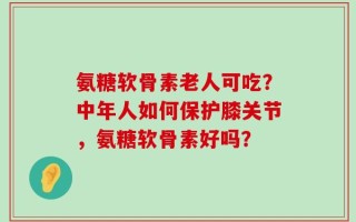 氨糖软骨素老人可吃？中年人如何保护膝关节，氨糖软骨素好吗？