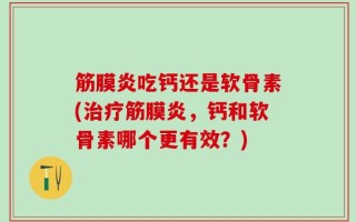 筋膜炎吃钙还是软骨素(治疗筋膜炎，钙和软骨素哪个更有效？)