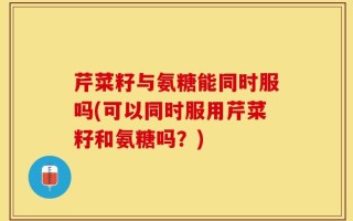 芹菜籽与氨糖能同时服吗(可以同时服用芹菜籽和氨糖吗？)