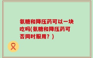 氨糖和降压药可以一块吃吗(氨糖和降压药可否同时服用？)